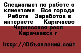 Специалист по работе с клиентами - Все города Работа » Заработок в интернете   . Карачаево-Черкесская респ.,Карачаевск г.